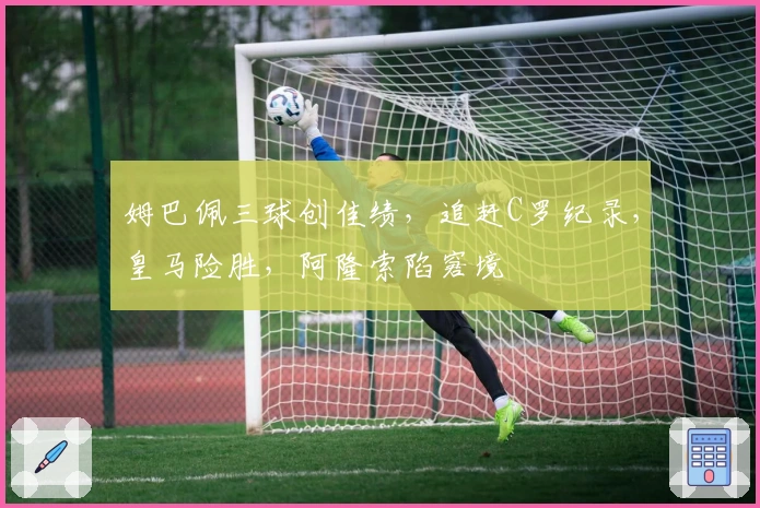 姆巴佩三球创佳绩，追赶C罗纪录，皇马险胜，阿隆索陷窘境