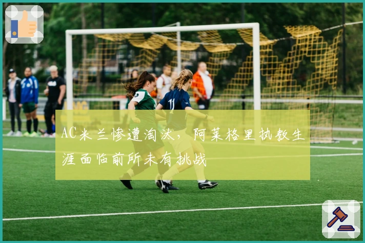AC米兰惨遭淘汰，阿莱格里执教生涯面临前所未有挑战