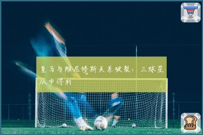 皇马与维尼修斯关系破裂,三球星从中得利