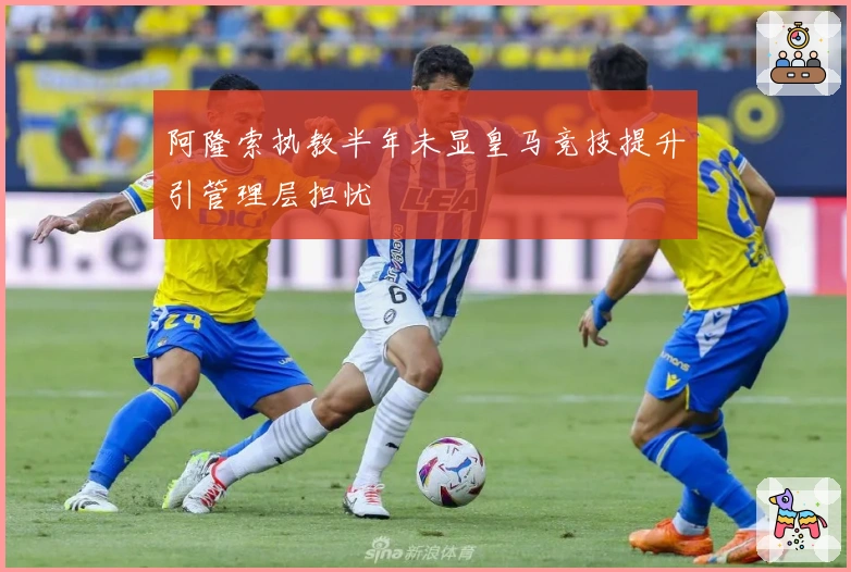 阿隆索执教半年未显皇马竞技提升引管理层担忧