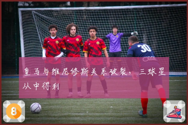 皇马与维尼修斯关系破裂，三球星从中得利