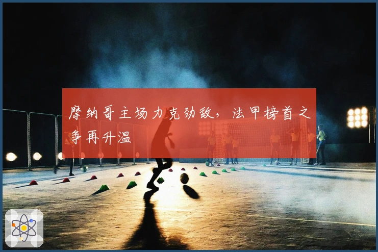 摩纳哥主场力克劲敌，法甲榜首之争再升温