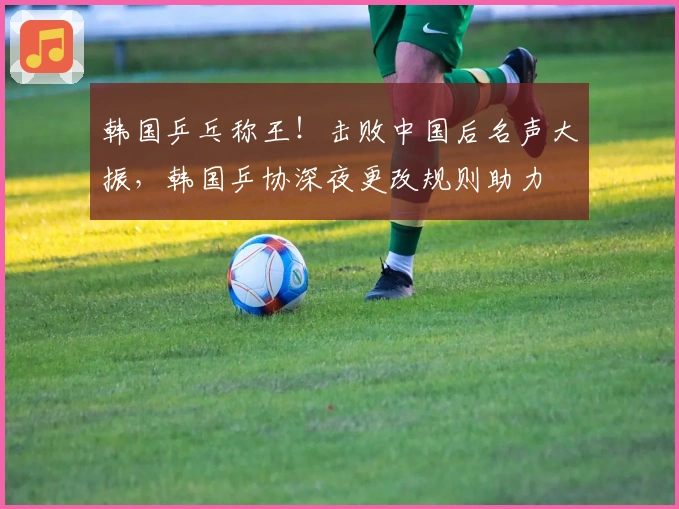 韩国乒乓称王！击败中国后名声大振，韩国乒协深夜更改规则助力