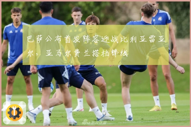 巴萨公布首发阵容迎战比利亚雷亚尔，亚马尔费兰搭档锋线