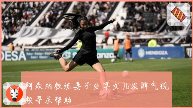 阿森纳教练妻子分享女儿发脾气视频寻求帮助