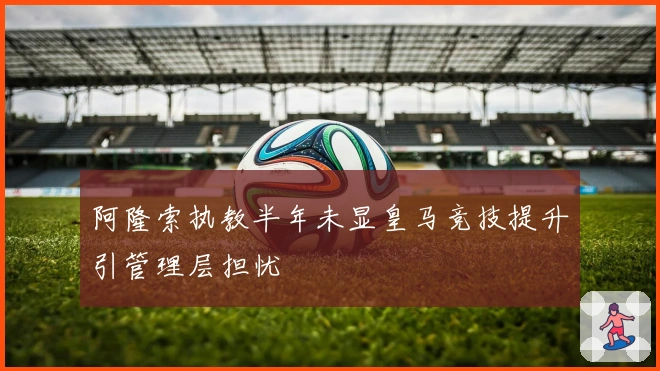 阿隆索执教半年未显皇马竞技提升引管理层担忧