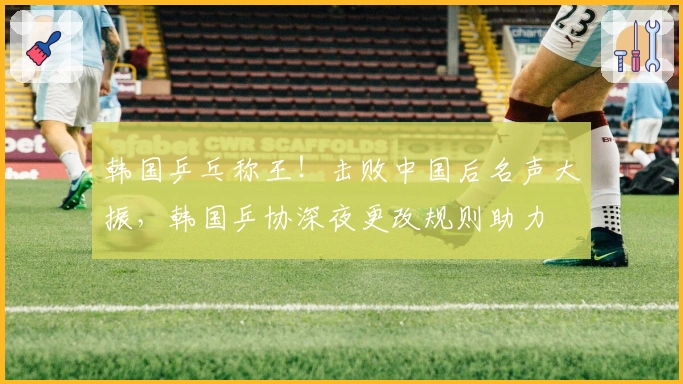 韩国乒乓称王！击败中国后名声大振，韩国乒协深夜更改规则助力