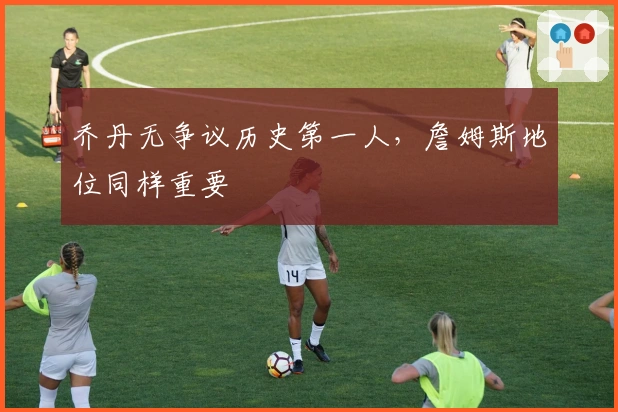 乔丹无争议历史第一人，詹姆斯地位同样重要