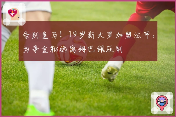 告别皇马！19岁新大罗加盟法甲，为争金靴远离姆巴佩压制