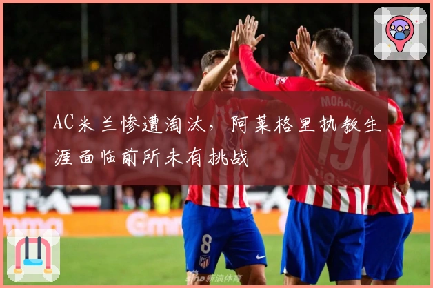 AC米兰惨遭淘汰，阿莱格里执教生涯面临前所未有挑战